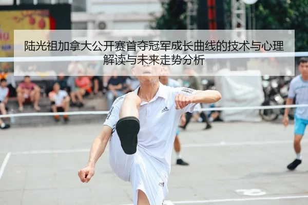 陆光祖加拿大公开赛首夺冠军成长曲线的技术与心理解读与未来走势分析