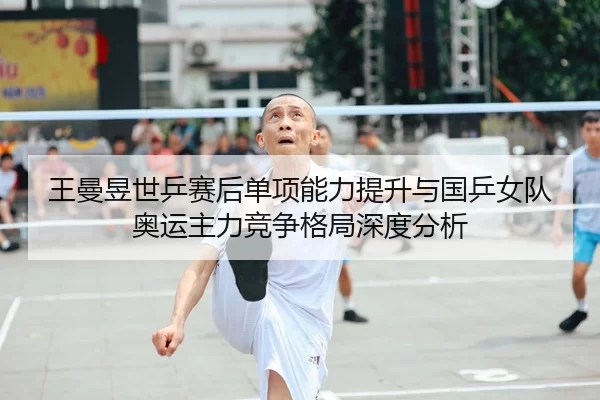 王曼昱世乒赛后单项能力提升与国乒女队奥运主力竞争格局深度分析