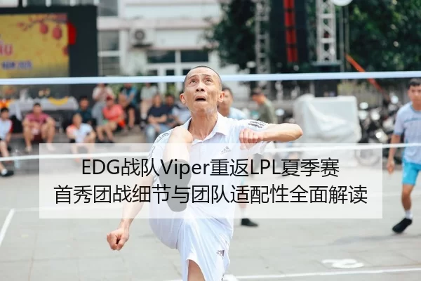 EDG战队Viper重返LPL夏季赛首秀团战细节与团队适配性全面解读